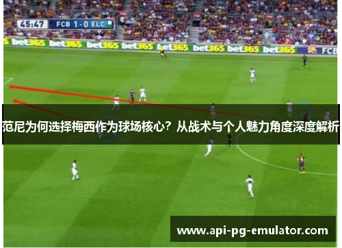 范尼为何选择梅西作为球场核心？从战术与个人魅力角度深度解析