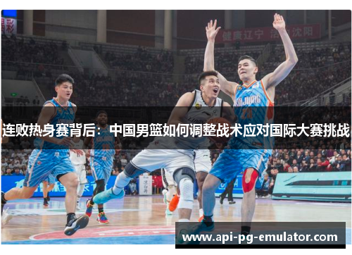 连败热身赛背后:中国男篮如何调整战术应对国际大赛挑战