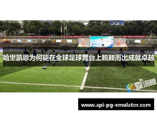 哈里凯恩为何能在全球足球舞台上脱颖而出成就卓越