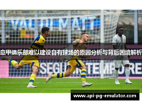 意甲俱乐部难以建设自有球场的原因分析与背后困境解析 意甲俱乐部难以建设自有球场的原因分析与背后困境解析