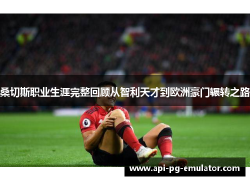 桑切斯职业生涯完整回顾从智利天才到欧洲豪门辗转之路