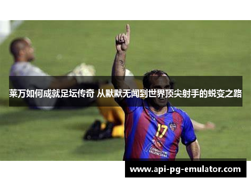 莱万如何成就足坛传奇 从默默无闻到世界顶尖射手的蜕变之路