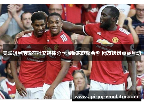 曼联明星前锋在社交媒体分享温馨家庭聚会照 网友纷纷点赞互动