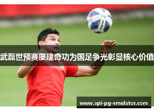 武磊世预赛屡建奇功为国足争光彰显核心价值